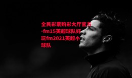 全民彩票购彩大厅官方-fm15英超球队好玩fm2021英超小球队