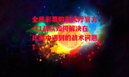 全民彩票购彩大厅官方-T1战队如何解决在比赛中遇到的战术问题？