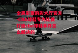 全民彩票购彩大厅官方-CBA球鞋专为比赛打造cba球鞋事件怎么解决的